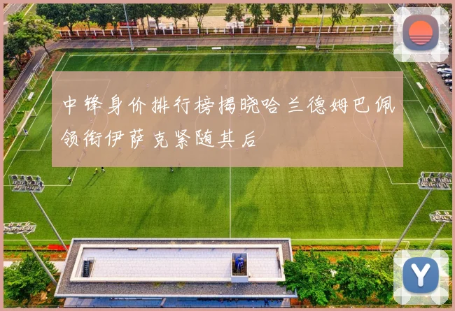 中锋身价排行榜揭晓哈兰德姆巴佩领衔伊萨克紧随其后