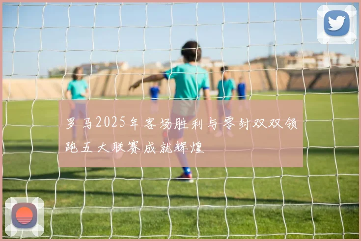 罗马2025年客场胜利与零封双双领跑五大联赛成就辉煌
