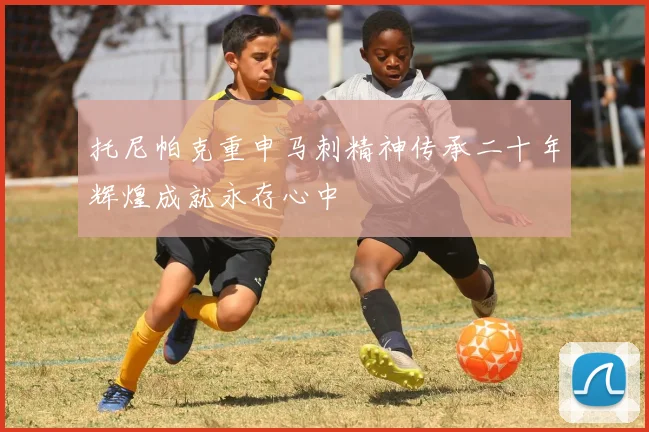 托尼帕克重申马刺精神传承二十年辉煌成就永存心中