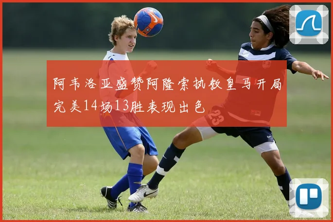 阿韦洛亚盛赞阿隆索执教皇马开局完美14场13胜表现出色