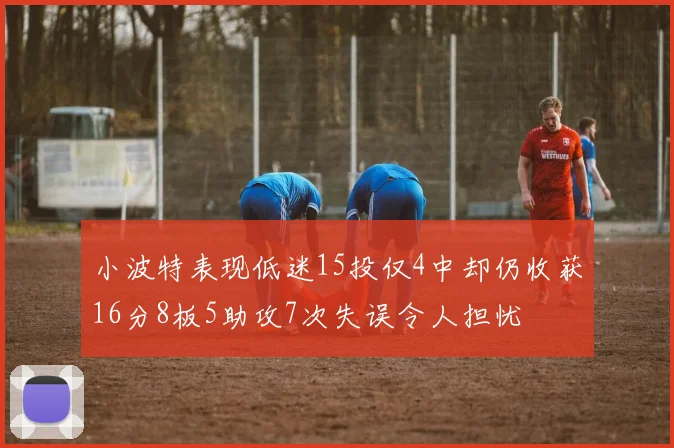 小波特表现低迷15投仅4中却仍收获16分8板5助攻7次失误令人担忧