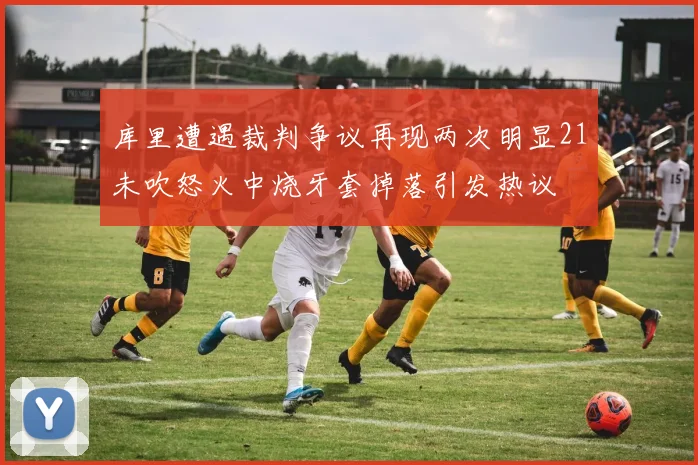 库里遭遇裁判争议再现两次明显21未吹怒火中烧牙套掉落引发热议