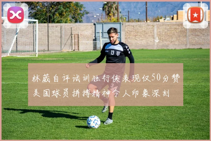 林葳自评试训独行侠表现仅50分赞美国球员拼搏精神令人印象深刻