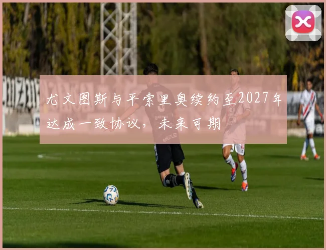 尤文图斯与平索里奥续约至2027年达成一致协议，未来可期