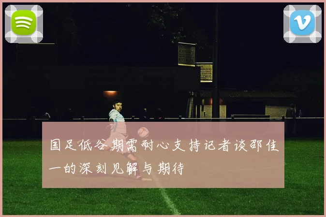 国足低谷期需耐心支持记者谈邵佳一的深刻见解与期待