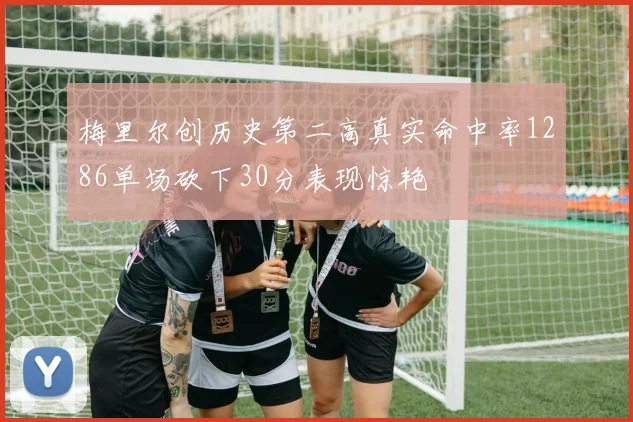 梅里尔创历史第二高真实命中率1286单场砍下30分表现惊艳