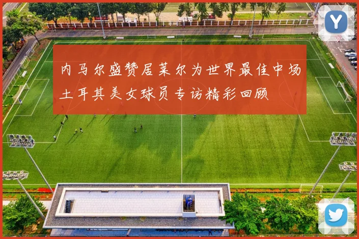 内马尔盛赞居莱尔为世界最佳中场土耳其美女球员专访精彩回顾