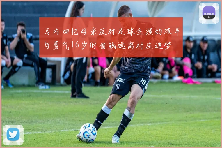 马内回忆母亲反对足球生涯的艰辛与勇气16岁时借钱逃离村庄追梦