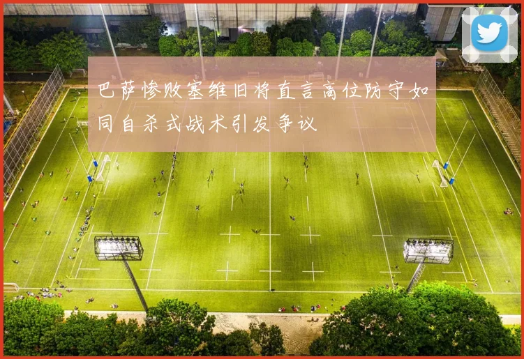 巴萨惨败塞维旧将直言高位防守如同自杀式战术引发争议