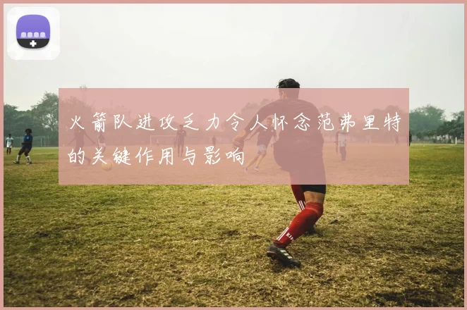 火箭队进攻乏力令人怀念范弗里特的关键作用与影响