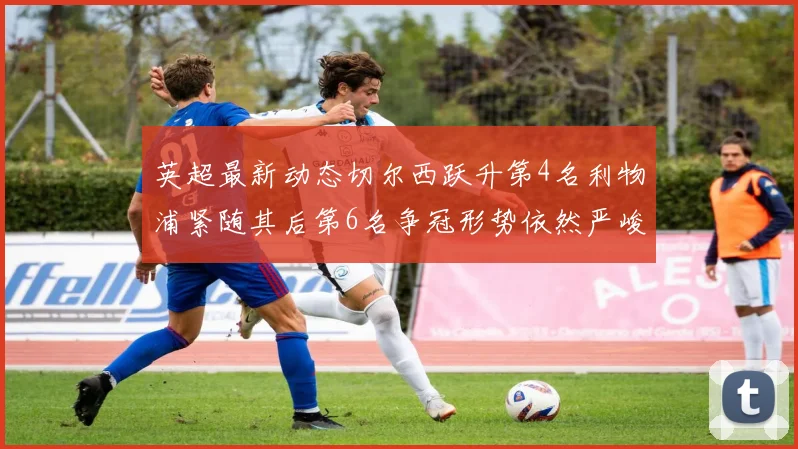 英超最新动态切尔西跃升第4名利物浦紧随其后第6名争冠形势依然严峻