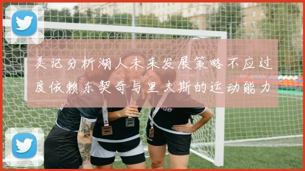 美记分析湖人未来发展策略不应过度依赖东契奇与里夫斯的运动能力不足
