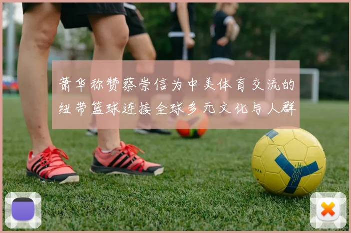 萧华称赞蔡崇信为中美体育交流的纽带篮球连接全球多元文化与人群