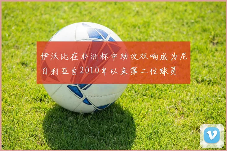 伊沃比在非洲杯中助攻双响成为尼日利亚自2010年以来第二位球员