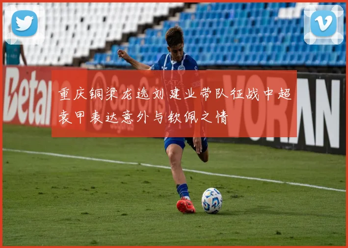 重庆铜梁龙选刘建业带队征战中超袁甲表达意外与钦佩之情