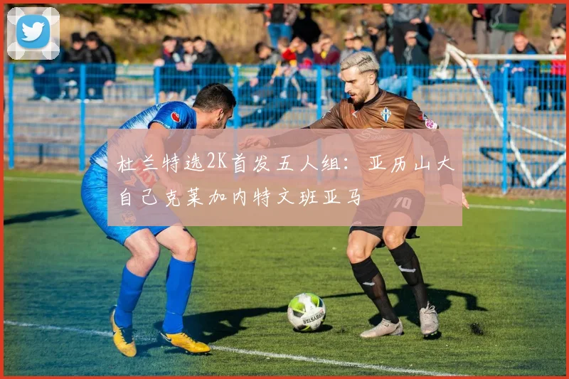 杜兰特选2K首发五人组：亚历山大自己克莱加内特文班亚马