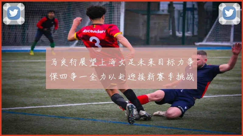 马良行展望上海女足未来目标力争保四争一全力以赴迎接新赛季挑战