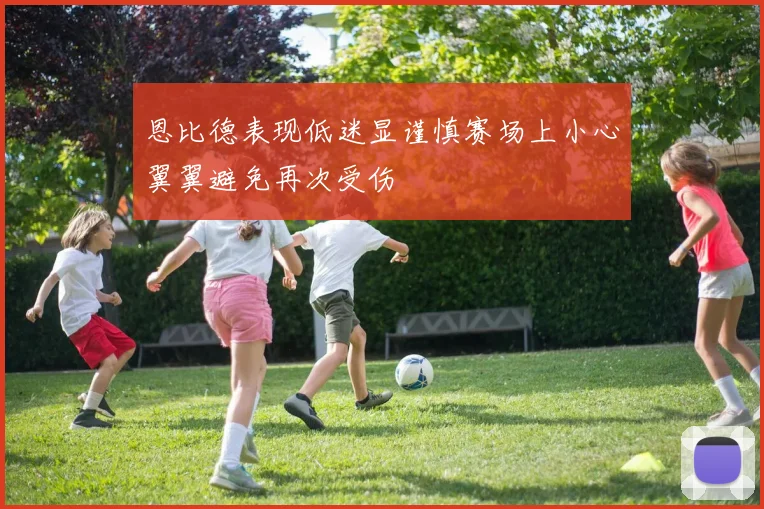 恩比德表现低迷显谨慎赛场上小心翼翼避免再次受伤