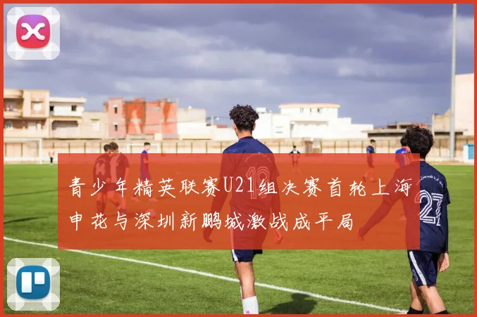 青少年精英联赛U21组决赛首轮上海申花与深圳新鹏城激战成平局