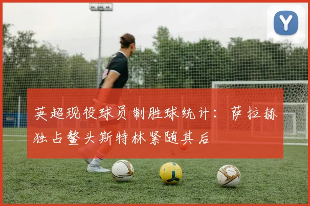 英超现役球员制胜球统计：萨拉赫独占鳌头斯特林紧随其后