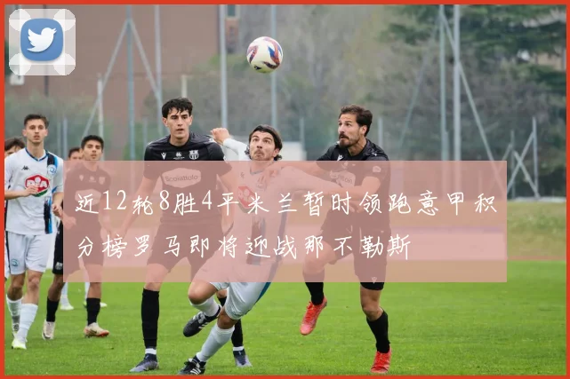 近12轮8胜4平米兰暂时领跑意甲积分榜罗马即将迎战那不勒斯