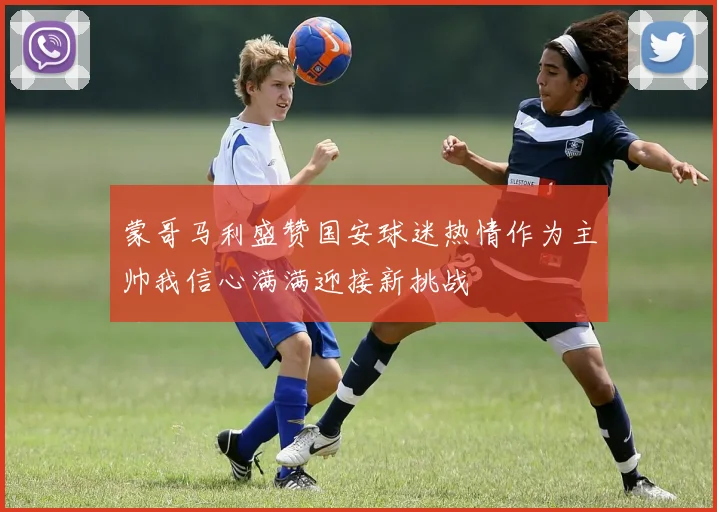 蒙哥马利盛赞国安球迷热情作为主帅我信心满满迎接新挑战