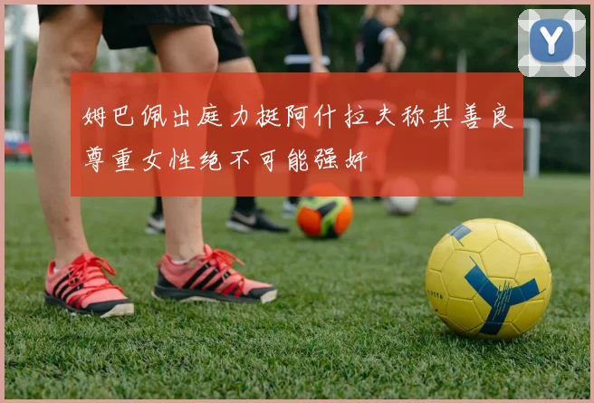 姆巴佩出庭力挺阿什拉夫称其善良尊重女性绝不可能强奸