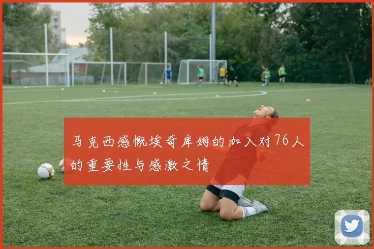 马克西感慨埃奇库姆的加入对76人的重要性与感激之情