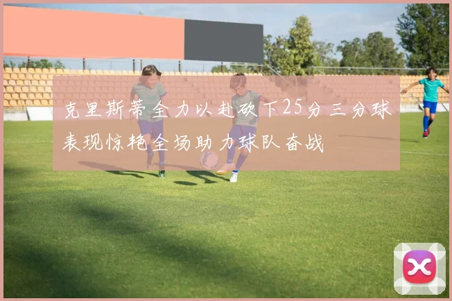 克里斯蒂全力以赴砍下25分三分球表现惊艳全场助力球队奋战