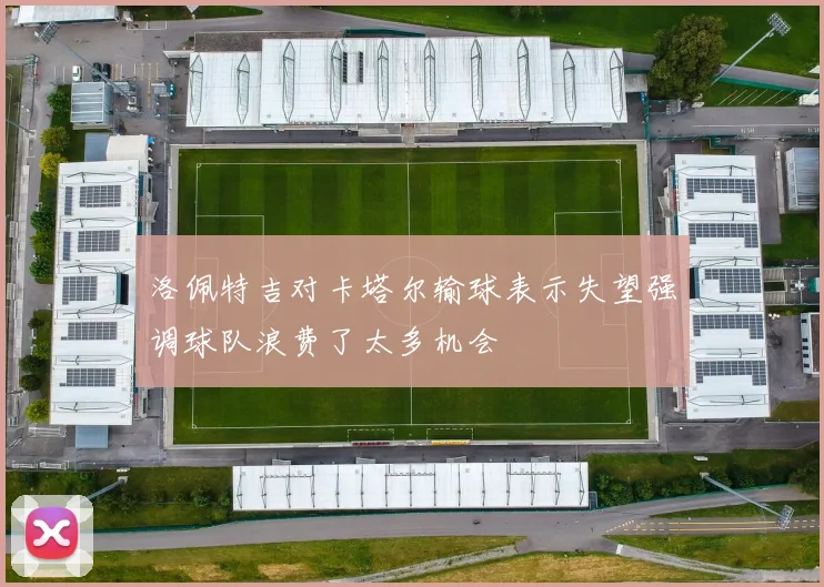 洛佩特吉对卡塔尔输球表示失望强调球队浪费了太多机会