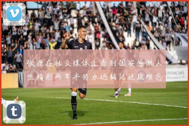 张源在社交媒体上告别国安感慨人生精彩两年半将永远铭记这段难忘故事