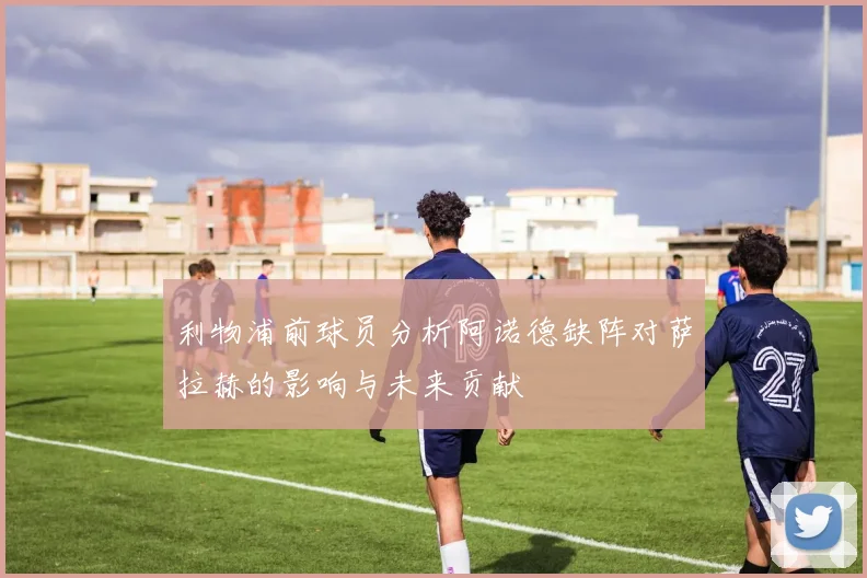 利物浦前球员分析阿诺德缺阵对萨拉赫的影响与未来贡献