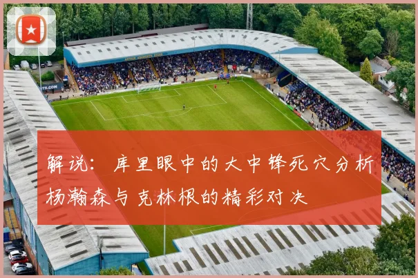 解说：库里眼中的大中锋死穴分析杨瀚森与克林根的精彩对决
