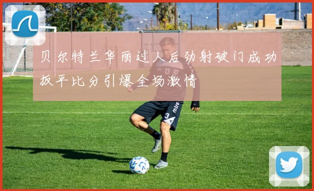贝尔特兰华丽过人后劲射破门成功扳平比分引爆全场激情