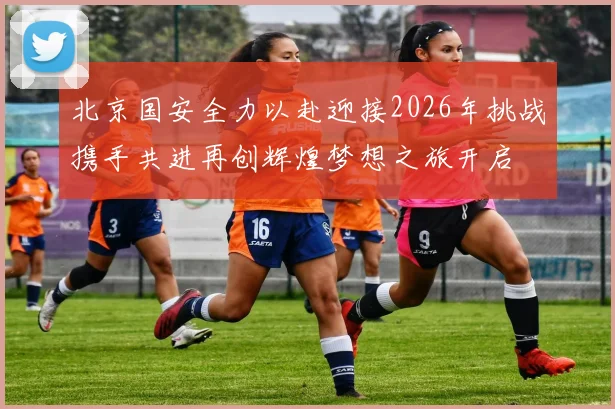 北京国安全力以赴迎接2026年挑战携手共进再创辉煌梦想之旅开启