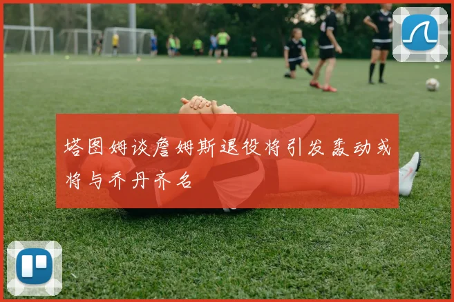 塔图姆谈詹姆斯退役将引发轰动或将与乔丹齐名