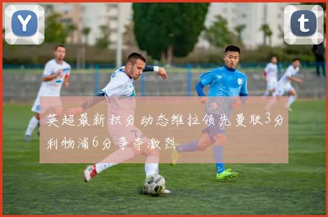 英超最新积分动态维拉领先曼联3分利物浦6分争夺激烈