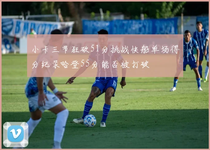 小卡三节狂砍51分挑战快船单场得分纪录哈登55分能否被打破