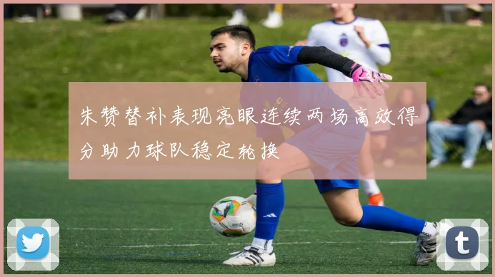 朱赞替补表现亮眼连续两场高效得分助力球队稳定轮换