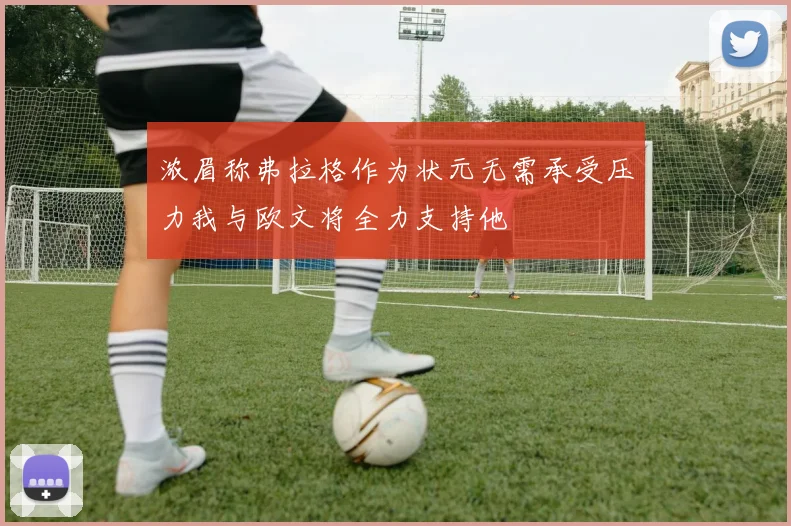 浓眉称弗拉格作为状元无需承受压力我与欧文将全力支持他