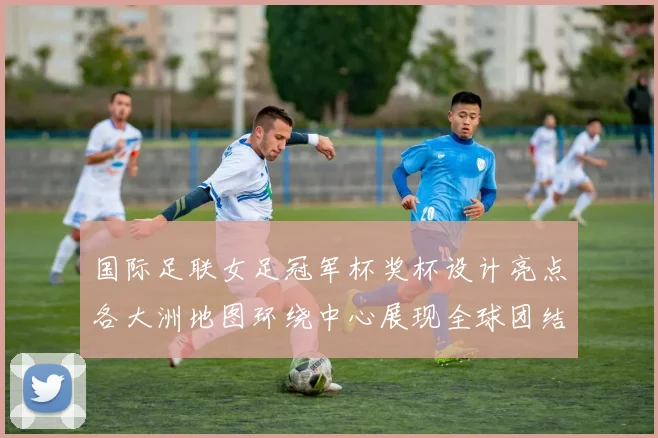 国际足联女足冠军杯奖杯设计亮点各大洲地图环绕中心展现全球团结与竞技精神