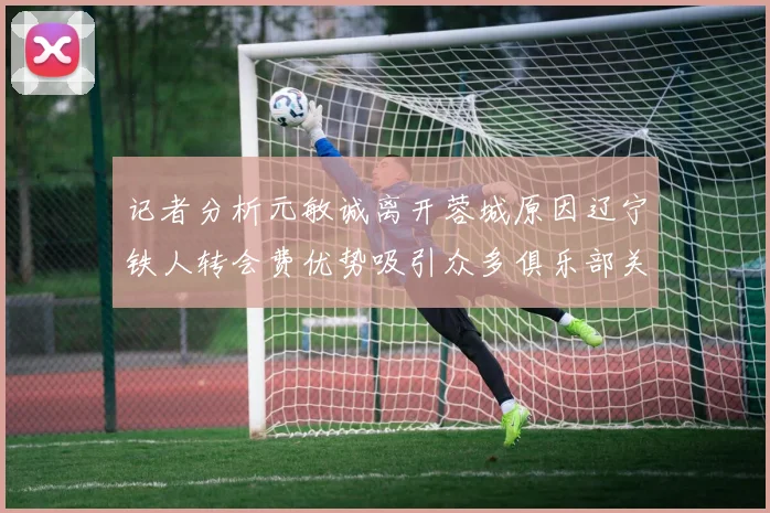 记者分析元敏诚离开蓉城原因辽宁铁人转会费优势吸引众多俱乐部关注