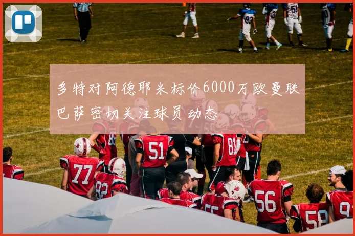 多特对阿德耶米标价6000万欧曼联巴萨密切关注球员动态
