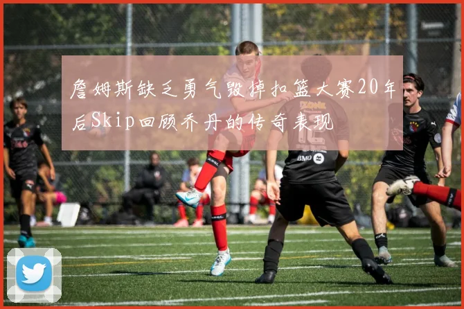 詹姆斯缺乏勇气毁掉扣篮大赛20年后Skip回顾乔丹的传奇表现