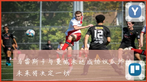 马雷斯卡与曼城未达成协议瓜帅的未来将决定一切