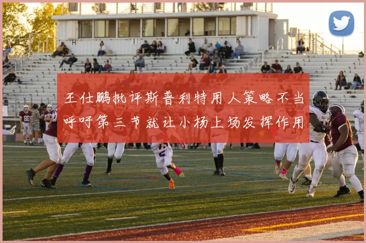 王仕鹏批评斯普利特用人策略不当呼吁第三节就让小杨上场发挥作用